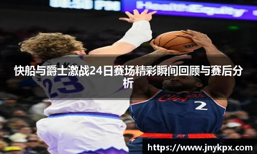 快船与爵士激战24日赛场精彩瞬间回顾与赛后分析