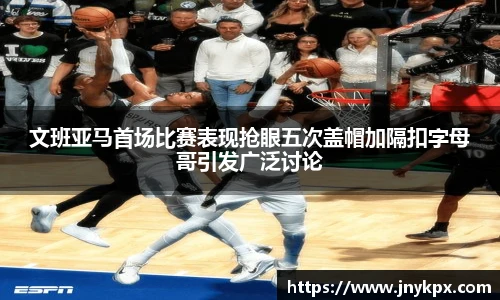 文班亚马首场比赛表现抢眼五次盖帽加隔扣字母哥引发广泛讨论