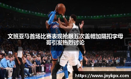 文班亚马首场比赛表现抢眼五次盖帽加隔扣字母哥引发热烈讨论